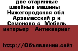 две старинные  швейные машины  - Нижегородская обл., Арзамасский р-н, Семеново с. Мебель, интерьер » Антиквариат   